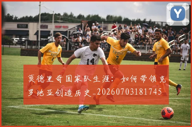 莫德里奇国家队生涯：如何带领克罗地亚创造历史_20260703181745