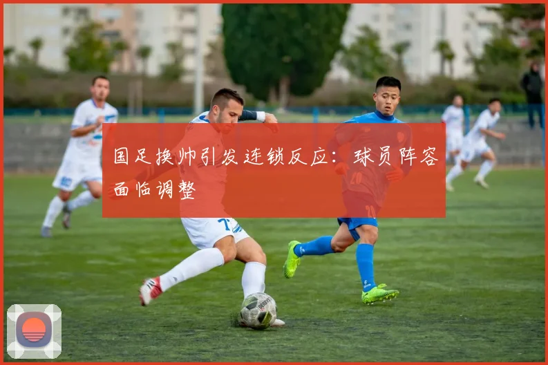 国足换帅引发连锁反应：球员阵容面临调整