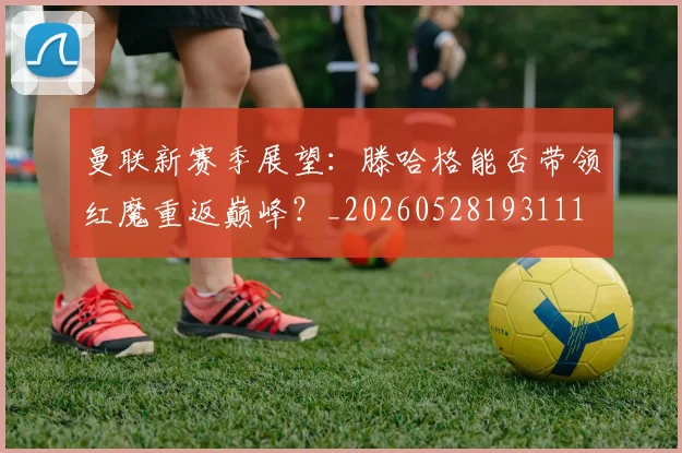 曼联新赛季展望：滕哈格能否带领红魔重返巅峰？_20260528193111