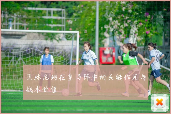 贝林厄姆在皇马阵中的关键作用与战术价值