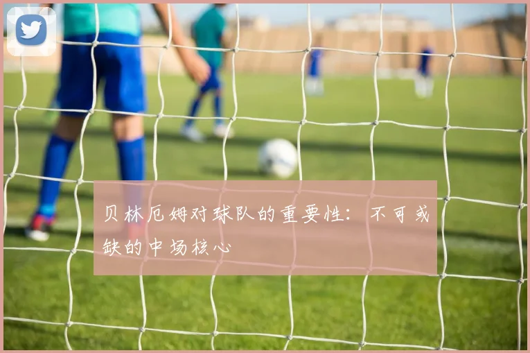 贝林厄姆对球队的重要性：不可或缺的中场核心