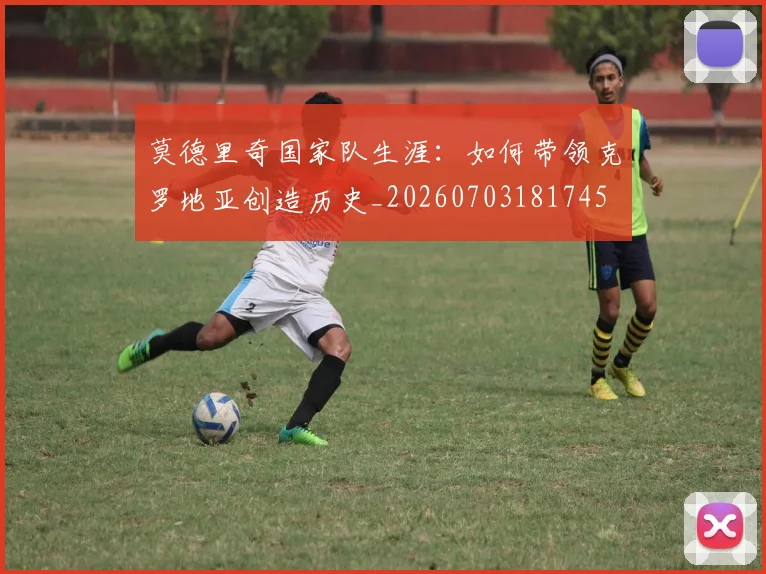 莫德里奇国家队生涯：如何带领克罗地亚创造历史_20260703181745