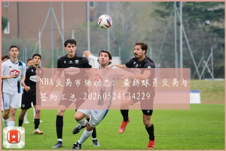 NBA交易市场动态：最新球员交易与签约汇总_20260524134229