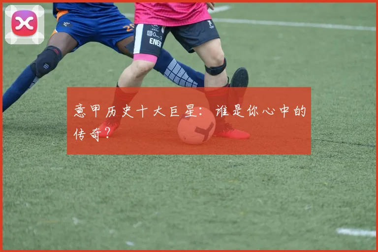 意甲历史十大巨星：谁是你心中的传奇？