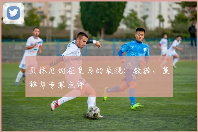 贝林厄姆在皇马的表现：数据、集锦与专家点评