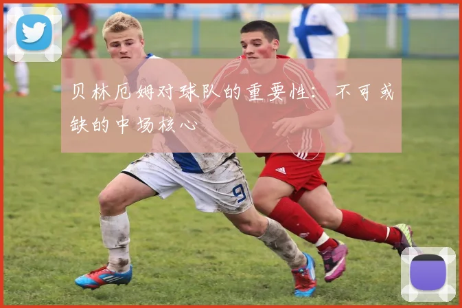 贝林厄姆对球队的重要性：不可或缺的中场核心