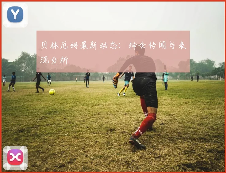 贝林厄姆最新动态：转会传闻与表现分析