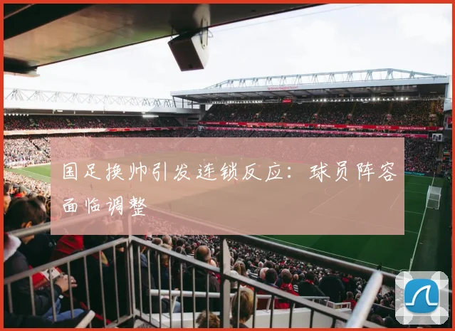 国足换帅引发连锁反应：球员阵容面临调整