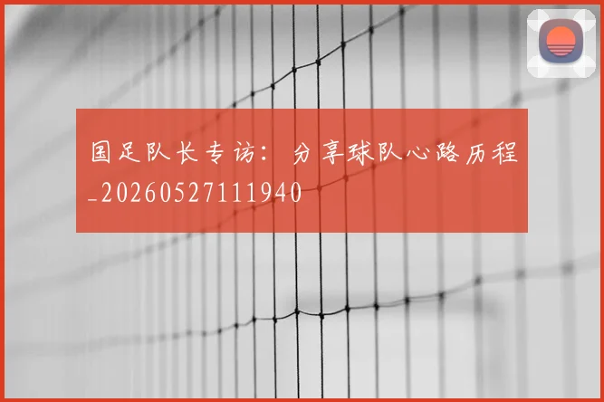 国足队长专访：分享球队心路历程_20260527111940