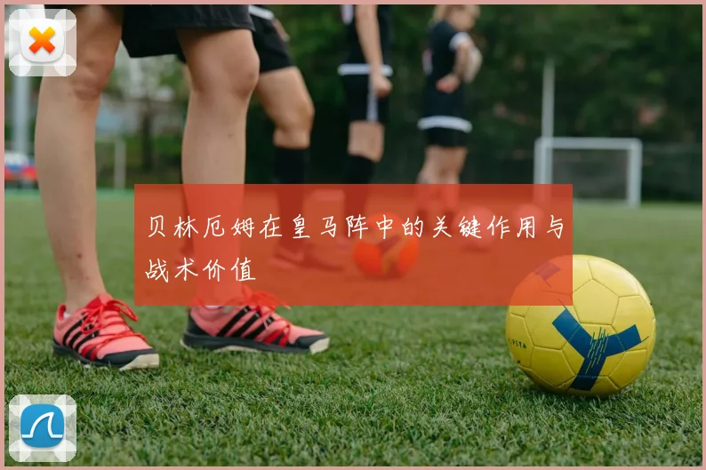 贝林厄姆在皇马阵中的关键作用与战术价值