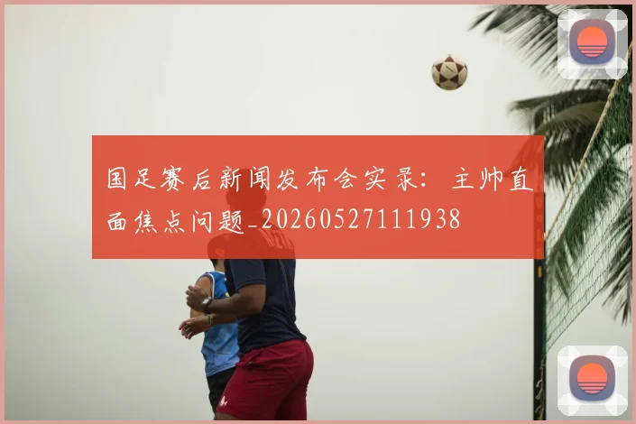国足赛后新闻发布会实录：主帅直面焦点问题_20260527111938