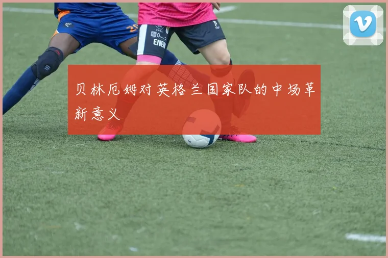 贝林厄姆对英格兰国家队的中场革新意义