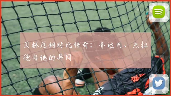 贝林厄姆对比传奇：齐达内、杰拉德与他的异同